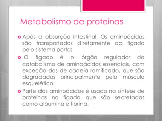 Metabolismo de proteínas
 Após

a absorção intestinal. Os aminoácidos
são transportados diretamente ao fígado
pelo sistema porta;
 O
fígado é o órgão regulador do
catabolismo de aminoácidos essenciais, com
exceção dos de cadeia ramificada, que são
degradados principalmente pelo músculo
esquelético.
 Parte dos aminoácidos é usado na síntese de
proteínas no fígado que são secretadas
como albumina e fibrina.

 