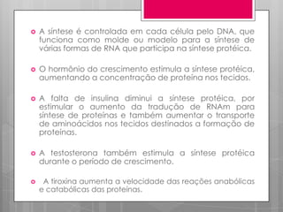 

A síntese é controlada em cada célula pelo DNA, que
funciona como molde ou modelo para a síntese de
várias formas de RNA que participa na síntese protéica.



O hormônio do crescimento estimula a síntese protéica,
aumentando a concentração de proteína nos tecidos.



A falta de insulina diminui a síntese protéica, por
estimular o aumento da tradução de RNAm para
síntese de proteínas e também aumentar o transporte
de aminoácidos nos tecidos destinados a formação de
proteínas.



A testosterona também estimula a síntese protéica
durante o período de crescimento.



A tiroxina aumenta a velocidade das reações anabólicas
e catabólicas das proteínas.

 