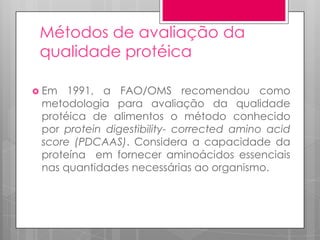 Métodos de avaliação da
qualidade protéica
 Em

1991, a FAO/OMS recomendou como
metodologia para avaliação da qualidade
protéica de alimentos o método conhecido
por protein digestibility- corrected amino acid
score (PDCAAS). Considera a capacidade da
proteína em fornecer aminoácidos essenciais
nas quantidades necessárias ao organismo.

 