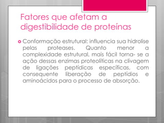 Fatores que afetam a
digestibilidade de proteínas
 Conformação

estrutural: influencia sua hidrolise
pelas
proteases.
Quanto
menor
a
complexidade estrutural, mais fácil torna- se a
ação dessas enzimas proteolíticas na clivagem
de ligações peptídicas específicas, com
consequente liberação de peptídios e
aminoácidos para o processo de absorção.

 
