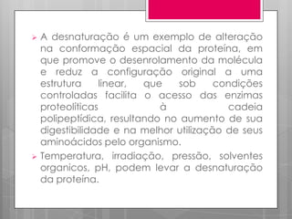A desnaturação é um exemplo de alteração
na conformação espacial da proteína, em
que promove o desenrolamento da molécula
e reduz a configuração original a uma
estrutura
linear,
que
sob
condições
controladas facilita o acesso das enzimas
proteolíticas
à
cadeia
polipeptídica, resultando no aumento de sua
digestibilidade e na melhor utilização de seus
aminoácidos pelo organismo.
 Temperatura, irradiação, pressão, solventes
organicos, pH, podem levar a desnaturação
da proteína.


 