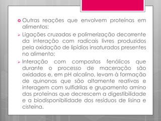  Outras

reações que envolvem proteínas em
alimentos:
 Ligações cruzadas e polimerização decorrente
da interação com radicais livres produzidos
pela oxidação de lipídios insaturados presentes
no alimento;
 Interação com compostos fenólicos que
durante o processo de maceração são
oxidados e, em pH alcalino, levam à formação
de quinonas que são altamente reativas e
interagem com sulfidrilas e grupamento amino
das proteínas que decrescem a digestibilidade
e a biodisponibilidade dos resíduos de lisina e
cisteína.

 