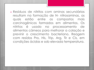 

Resíduos de nitritos com aminas secundárias
resultam na formação de N- nitrosaminas, as
quais estão entre os compostos mais
carcinogênicos formados em alimentos. Os
nitritos é usado no processamento de
alimentos cárneos para melhorar a colação e
previnir o crescimento bacteriano. Reagem
com resídos Pro, His, Trip, Arg, Tir e Cis, em
condições ácidas e sob elevada temperatura.

 