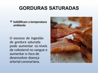 GORDURAS SATURADAS
 Solidificam a temperatura
ambiente
O excesso de ingestão
de gordura saturada
pode aumentar os níveis
de colesterol no sangue e
aumentar o risco de
desenvolver doença
arterial coronariana.
 