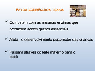 FATOS CONHECIDOS TRANS
 Competem com as mesmas enzimas que
produzem ácidos graxos essenciais
 Afeta o desenvolvimento psicomotor das crianças
 Passam através do leite materno para o
bebê
 
