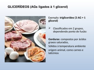 GLICERÍDEOS (AGs ligados à 1 glicerol)
Exemplo: triglicerídeo (3 AG + 1
glicerol)
 Classificados em 2 grupos,
dependendo ponto de fusão:
Gorduras: compostos por ácidos
graxos saturados,
Sólidos à temperatura ambiente
origem animal, como carnes e
laticínios
 
