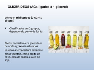 GLICERÍDEOS (AGs ligados à 1 glicerol)
Exemplo: triglicerídeo (3 AG + 1
glicerol)
 Classificados em 2 grupos,
dependendo ponto de fusão:
Óleos: consistem em glicerídeos
de ácidos graxos insaturados
líquidos à temperatura ambiente
óleos vegetais, como azeite de
oliva, óleo de canola e óleo de
soja.
 