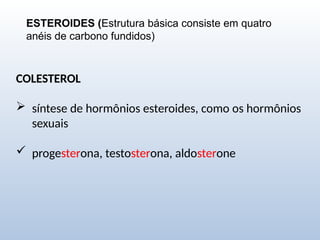 ESTEROIDES (Estrutura básica consiste em quatro
anéis de carbono fundidos)
COLESTEROL
 síntese de hormônios esteroides, como os hormônios
sexuais
 progesterona, testosterona, aldosterone
 