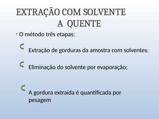 EXTRAÇÃO COM SOLVENTE
A QUENTE
• O método três etapas:
Extração de gorduras da amostra com solventes;
Eliminação do solvente por evaporação;
A gordura extraída é quantificada por
pesagem
 