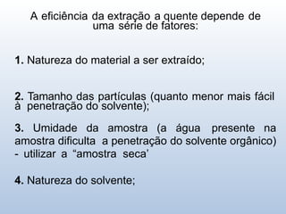 A eficiência da extração a quente depende de
uma série de fatores:
1. Natureza do material a ser extraído;
2. Tamanho das partículas (quanto menor mais fácil
à penetração do solvente);
3. Umidade da amostra (a água presente na
amostra dificulta a penetração do solvente orgânico)
- utilizar a “amostra seca’
4. Natureza do solvente;
 