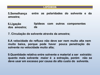 LIPÍDEOS
entre as polaridades do solvente e da
lipídeos com outros componentes
da
5.Semelhança
amostra;
6.Ligação
dos amostra;
7. Circulação do solvente através da amostra;
8.A velocidade do refluxo não deve ser nem muito alta nem
muito baixa, porque pode haver pouca penetração do
solvente na velocidade muito alta;
9.Quantidade relativa entre solvente e material a ser extraído:
quanto mais solvente maior é a extração, porém não se
deve usar em excesso por causa do alto custo do solvente.
 