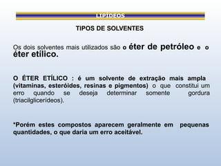 LIPÍDEOS
TIPOS DE SOLVENTES
Os dois solventes mais utilizados são o éter de petróleo e o
éter etílico.
O ÉTER ETÍLICO : é um solvente de extração mais ampla
(vitaminas, esteróides, resinas e pigmentos) o que constitui um
erro quando se deseja determinar somente gordura
(triacilglicerídeos).
*Porém estes compostos aparecem geralmente em pequenas
quantidades, o que daria um erro aceitável.
 