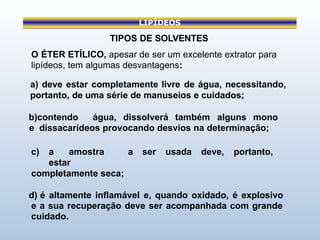 LIPÍDEOS
TIPOS DE SOLVENTES
O ÉTER ETÍLICO, apesar de ser um excelente extrator para
lipídeos, tem algumas desvantagens:
a) deve estar completamente livre de água, necessitando,
portanto, de uma série de manuseios e cuidados;
b)contendo água, dissolverá também alguns mono
e dissacarídeos provocando desvios na determinação;
c) a amostra a ser usada deve, portanto,
estar
completamente seca;
d) é altamente inflamável e, quando oxidado, é explosivo
e a sua recuperação deve ser acompanhada com grande
cuidado.
 