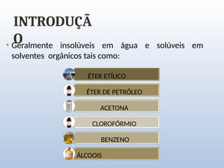 INTRODUÇÃ
O
• Geralmente insolúveis em água e solúveis em
solventes orgânicos tais como:
ÉTER ETÍLICO
ÉTER DE PETRÓLEO
ACETONA
CLOROFÓRMIO
BENZENO
ÁLCOOIS
 