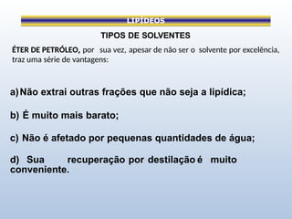 LIPÍDEOS
TIPOS DE SOLVENTES
ÉTER DE PETRÓLEO, por sua vez, apesar de não ser o solvente por excelência,
traz uma série de vantagens:
a)Não extrai outras frações que não seja a lipídica;
b) É muito mais barato;
c) Não é afetado por pequenas quantidades de água;
d) Sua recuperação por destilação é muito
conveniente.
 