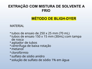 EXTRAÇÃO COM MISTURA DE SOLVENTE A
FRIO
MÉTODO DE BLIGH-DYER
MATERIAL
• tubos de ensaio de 250 x 25 mm (70 mL)
• tubos de ensaio 150 x 15 mm (30mL) com tampa
de rosca
• agitador de tubos
• centrífuga de baixa rotação
• metanol
• clorofórmio
• sulfato de sódio anidro
• solução de sulfato de sódio 1% em água
 