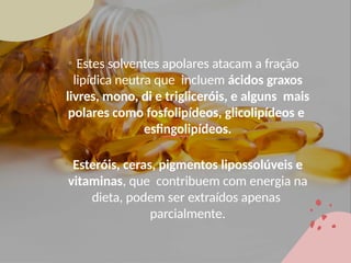 • Estes solventes apolares atacam a fração
lipídica neutra que incluem ácidos graxos
livres, mono, di e trigliceróis, e alguns mais
polares como fosfolipídeos, glicolipídeos e
esfingolipídeos.
• Esteróis, ceras, pigmentos lipossolúveis e
vitaminas, que contribuem com energia na
dieta, podem ser extraídos apenas
parcialmente.
 