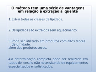 O método tem uma série de vantagens
em relação à extração a quente
1.Extrai todas as classes de lipídeos.
2.Os lipídeos são extraídos sem aquecimento.
3. Pode ser utilizado em produtos com altos teores
de umidade,
além dos produtos secos.
4.A determinação completa pode ser realizada em
tubos de ensaio não necessitando de equipamentos
especializados e sofisticados.
 
