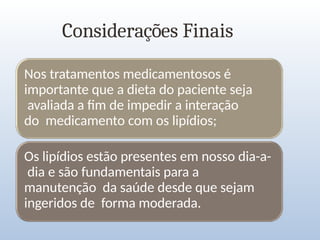 Considerações Finais
Nos tratamentos medicamentosos é
importante que a dieta do paciente seja
avaliada a fim de impedir a interação
do medicamento com os lipídios;
Os lipídios estão presentes em nosso dia-a-
dia e são fundamentais para a
manutenção da saúde desde que sejam
ingeridos de forma moderada.
 