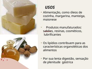 USOS
• Alimentação, como óleos de
cozinha, margarina, manteiga,
maionese
• Produtos manufaturados:
sabões, resinas, cosméticos,
lubrificantes
• Os lipídios contribuem para as
características organoléticas dos
alimentos
• Por sua lenta digestão, sensação
de plenitude gástrica
 