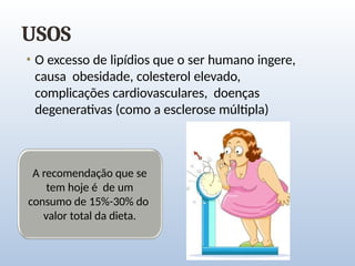 USOS
• O excesso de lipídios que o ser humano ingere,
causa obesidade, colesterol elevado,
complicações cardiovasculares, doenças
degenerativas (como a esclerose múltipla)
A recomendação que se
tem hoje é de um
consumo de 15%-30% do
valor total da dieta.
 