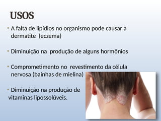USOS
• A falta de lipídios no organismo pode causar a
dermatite (eczema)
• Diminuição na produção de alguns hormônios
• Comprometimento no revestimento da célula
nervosa (bainhas de mielina)
• Diminuição na produção de
vitaminas lipossolúveis.
 