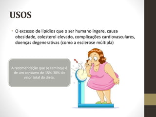 USOS
• O excesso de lipídios que o ser humano ingere, causa
obesidade, colesterol elevado, complicações cardiovasculares,
doenças degenerativas (como a esclerose múltipla)
A recomendação que se tem hoje é
de um consumo de 15%-30% do
valor total da dieta.
 
