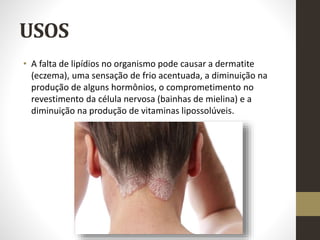 USOS
• A falta de lipídios no organismo pode causar a dermatite
(eczema), uma sensação de frio acentuada, a diminuição na
produção de alguns hormônios, o comprometimento no
revestimento da célula nervosa (bainhas de mielina) e a
diminuição na produção de vitaminas lipossolúveis.
 