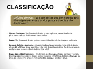 CLASSIFICAÇÃO
LIPÍDIOS SIMPLES - São compostos que por hidrólise total
dão origem somente a ácidos graxos e álcoois e são
divididos em:
• Óleos e Gorduras - São ésteres de ácidos graxos e glicerol, denominados de
glicerídeos e são os lipídios mais importantes
• Ceras - São ésteres de ácidos graxos e monohidroxiálcoois de alto peso molecular
• Gordura do leite e derivados – Caracterizado pela composição: 30 a 40% de ácido
oleico; 20 a 30% de ácido palmítico; 10 a 15% de ácido esteárico. É o único grupo de
gorduras que contém o ácido butírico (até 15%)
• Grupo dos ácidos insaturados – Pertencem a este grupo, óleos e gorduras vegetais.
Ocorre predominância dos ácidos oleico, linoleico, e linolênico. Estão neste grupo os
óleos de amendoim, girassol, milho algodão, babaçu e azeite de oliva.
 
