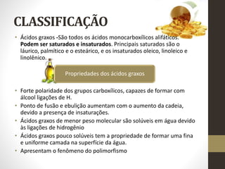CLASSIFICAÇÃO
• Ácidos graxos -São todos os ácidos monocarboxílicos alifáticos.
Podem ser saturados e insaturados. Principais saturados são o
láurico, palmítico e o esteárico, e os insaturados oleico, linoleico e
linolênico.
• Forte polaridade dos grupos carboxílicos, capazes de formar com
álcool ligações de H.
• Ponto de fusão e ebulição aumentam com o aumento da cadeia,
devido a presença de insaturações.
• Ácidos graxos de menor peso molecular são solúveis em água devido
às ligações de hidrogênio
• Ácidos graxos pouco solúveis tem a propriedade de formar uma fina
e uniforme camada na superfície da água.
• Apresentam o fenômeno do polimorfismo
Propriedades dos ácidos graxos
 