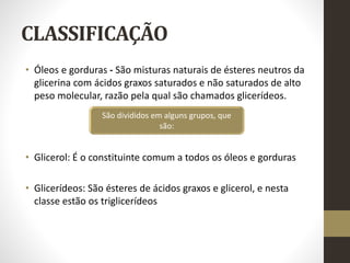 CLASSIFICAÇÃO
• Óleos e gorduras - São misturas naturais de ésteres neutros da
glicerina com ácidos graxos saturados e não saturados de alto
peso molecular, razão pela qual são chamados glicerídeos.
• Glicerol: É o constituinte comum a todos os óleos e gorduras
• Glicerídeos: São ésteres de ácidos graxos e glicerol, e nesta
classe estão os triglicerídeos
São divididos em alguns grupos, que
são:
 