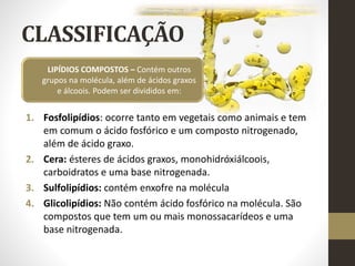 CLASSIFICAÇÃO
1. Fosfolipídios: ocorre tanto em vegetais como animais e tem
em comum o ácido fosfórico e um composto nitrogenado,
além de ácido graxo.
2. Cera: ésteres de ácidos graxos, monohidróxiálcoois,
carboidratos e uma base nitrogenada.
3. Sulfolipídios: contém enxofre na molécula
4. Glicolipídios: Não contém ácido fosfórico na molécula. São
compostos que tem um ou mais monossacarídeos e uma
base nitrogenada.
LIPÍDIOS COMPOSTOS – Contém outros
grupos na molécula, além de ácidos graxos
e álcoois. Podem ser divididos em:
 