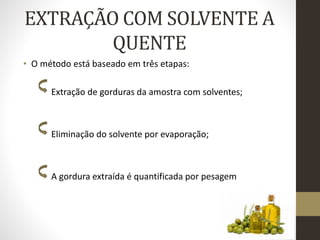 EXTRAÇÃO COM SOLVENTE A
QUENTE
• O método está baseado em três etapas:
Extração de gorduras da amostra com solventes;
Eliminação do solvente por evaporação;
A gordura extraída é quantificada por pesagem
 