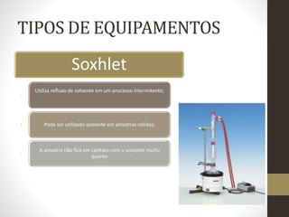 TIPOS DE EQUIPAMENTOS
Soxhlet
Utiliza refluxo de solvente em um processo intermitente;
Pode ser utilizado somente em amostras sólidas;
A amostra não fica em contato com o solvente muito
quente
 