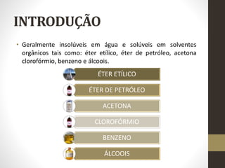 INTRODUÇÃO
• Geralmente insolúveis em água e solúveis em solventes
orgânicos tais como: éter etílico, éter de petróleo, acetona
clorofórmio, benzeno e álcoois.
ÉTER ETÍLICO
ÉTER DE PETRÓLEO
ACETONA
CLOROFÓRMIO
BENZENO
ÁLCOOIS
 