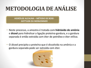 METODOLOGIA DE ANÁLISE
• Neste processo, a amostra é tratada com hidróxido de amônia
e álcool para hidrolisar a ligação proteína-gordura, e a gordura
separada é então extraída com éter de petróleo e éter etílico.
• O álcool precipita a proteína que é dissolvida na amônia e a
gordura separada pode ser extraída com éter.
HIDRÓLISE ALCALINA – MÉTODO DE ROSE-
GOTTLIEB OU MONJONNIER
 