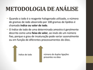 METODOLOGIA DE ANÁLISE
• Quando o iodo é o reagente halogenado utilizado, o número
de gramas de iodo absorvido por 100 gramas de lipídios é
chamado índice ou valor de iodo.
• O índice de iodo de uma determinada amostra é geralmente
descrito como uma faixa de valor, ao invés de um número
fixo, porque o grau de insaturação pode variar sazonalmente
ou em função de diferentes processamentos do óleo.
índice de iodo número de duplas ligações
presentes no óleo
 