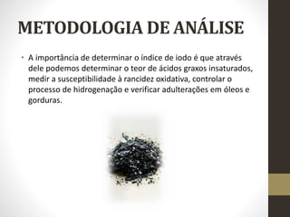 METODOLOGIA DE ANÁLISE
• A importância de determinar o índice de iodo é que através
dele podemos determinar o teor de ácidos graxos insaturados,
medir a susceptibilidade à rancidez oxidativa, controlar o
processo de hidrogenação e verificar adulterações em óleos e
gorduras.
 