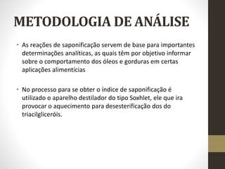 METODOLOGIA DE ANÁLISE
• As reações de saponificação servem de base para importantes
determinações analíticas, as quais têm por objetivo informar
sobre o comportamento dos óleos e gorduras em certas
aplicações alimentícias
• No processo para se obter o índice de saponificação é
utilizado o aparelho destilador do tipo Soxhlet, ele que ira
provocar o aquecimento para desesterificação dos do
triacilgliceróis.
 