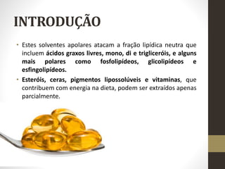 INTRODUÇÃO
• Estes solventes apolares atacam a fração lipídica neutra que
incluem ácidos graxos livres, mono, di e trigliceróis, e alguns
mais polares como fosfolipídeos, glicolipídeos e
esfingolipídeos.
• Esteróis, ceras, pigmentos lipossolúveis e vitaminas, que
contribuem com energia na dieta, podem ser extraídos apenas
parcialmente.
 