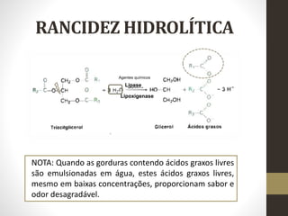RANCIDEZ HIDROLÍTICA
Lipase
Lipoxigenase
Agentes químicos
NOTA: Quando as gorduras contendo ácidos graxos livres
são emulsionadas em água, estes ácidos graxos livres,
mesmo em baixas concentrações, proporcionam sabor e
odor desagradável.
 