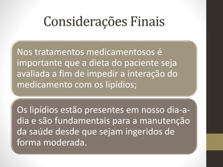 Considerações Finais
Nos tratamentos medicamentosos é
importante que a dieta do paciente seja
avaliada a fim de impedir a interação do
medicamento com os lipídios;
Os lipídios estão presentes em nosso dia-a-
dia e são fundamentais para a manutenção
da saúde desde que sejam ingeridos de
forma moderada.
 