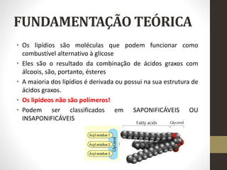 FUNDAMENTAÇÃO TEÓRICA
• Os lipídios são moléculas que podem funcionar como
combustível alternativo à glicose
• Eles são o resultado da combinação de ácidos graxos com
álcoois, são, portanto, ésteres
• A maioria dos lipídios é derivada ou possui na sua estrutura de
ácidos graxos.
• Os lipídeos não são polímeros!
• Podem ser classificados em SAPONIFICÁVEIS OU
INSAPONIFICÁVEIS
 