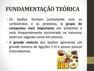 FUNDAMENTAÇÃO TEÓRICA
• Os lipídios formam juntamente com os
carboidratos e as proteínas, o grupo de
compostos mais importante em alimentos e
mais frequentemente encontrado na natureza,
tanto em vegetais como em animais.
• A grande maioria dos lipídios apresenta um
grande número de ligações C-H e possui poucos
heteroátomos.
 