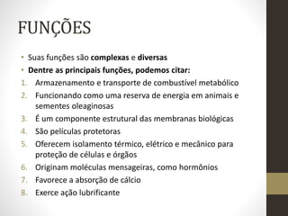 FUNÇÕES
• Suas funções são complexas e diversas
• Dentre as principais funções, podemos citar:
1. Armazenamento e transporte de combustível metabólico
2. Funcionando como uma reserva de energia em animais e
sementes oleaginosas
3. É um componente estrutural das membranas biológicas
4. São películas protetoras
5. Oferecem isolamento térmico, elétrico e mecânico para
proteção de células e órgãos
6. Originam moléculas mensageiras, como hormônios
7. Favorece a absorção de cálcio
8. Exerce ação lubrificante
 