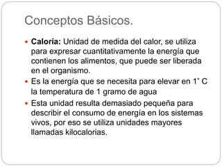 Conceptos Básicos.
 Caloría: Unidad de medida del calor, se utiliza
para expresar cuantitativamente la energía que
contienen los alimentos, que puede ser liberada
en el organismo.
 Es la energía que se necesita para elevar en 1° C
la temperatura de 1 gramo de agua
 Esta unidad resulta demasiado pequeña para
describir el consumo de energía en los sistemas
vivos, por eso se utiliza unidades mayores
llamadas kilocalorias.
 