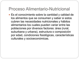 Proceso Alimentario-Nutricional
 Es el conocimiento sobre la cantidad y calidad de
los alimentos que se consumen y saber si estos
cubren las necesidades nutricionales y hábitos
alimentarios los cuales pueden variar entre las
poblaciones por diversos factores: área (rural,
suburbana y urbana), estructura o composición
por edad, condiciones fisiológicas, características
culturales y socioeconómicas.
 