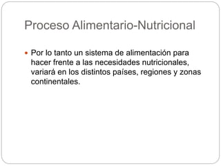 Proceso Alimentario-Nutricional
 Por lo tanto un sistema de alimentación para
hacer frente a las necesidades nutricionales,
variará en los distintos países, regiones y zonas
continentales.
 