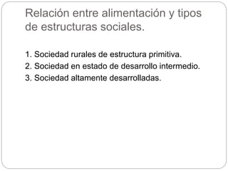 Relación entre alimentación y tipos
de estructuras sociales.
1. Sociedad rurales de estructura primitiva.
2. Sociedad en estado de desarrollo intermedio.
3. Sociedad altamente desarrolladas.
 