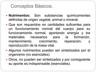 Conceptos Básicos.
 Nutrimentos: Son substancias quimicamentes
definidas de origen vegetal, animal o mineral.
 Que son requeridos en cantidades suficentes para
un funcionamiento normal del cuerpo para su
funcionamiento normal, aportando energía y los
materiales necesarios para la formación,
mantenimiento, crecimiento, reparación, y
reproducción de la masa vital.
 Algunos nutrimentos pueden ser sintetizados por el
organismo (no esenciales).
 Otros, no pueden ser sintetizados y por consiguiente
su aporte es indispensable (esenciales).
 